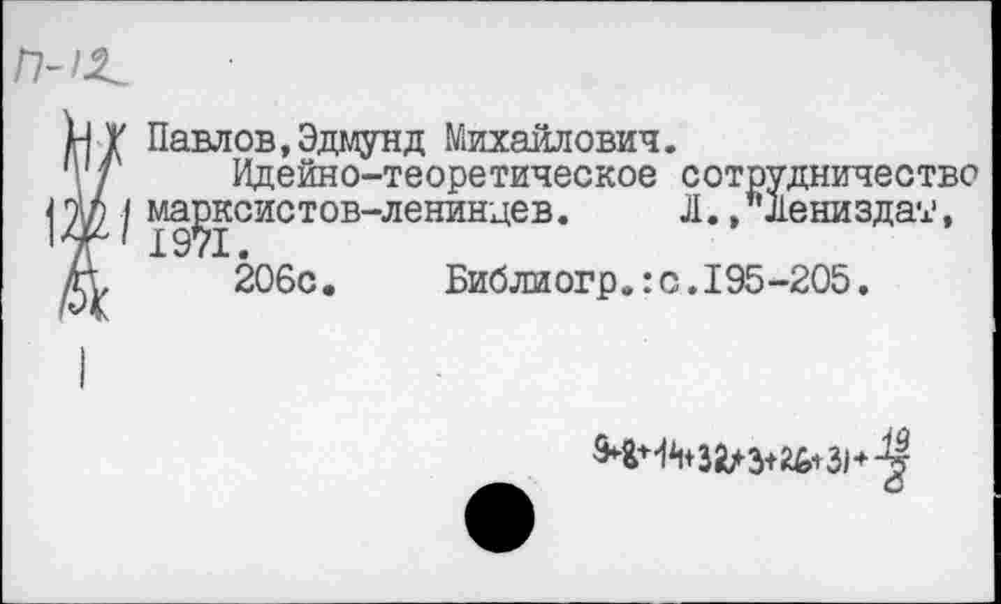 ﻿П-1^
нТ Павлов,Эдмунд Михайлович, т/ Идейно-теоретическое сотрудничество |I ^д^систов”лениН4ев•	•»"йениздат,
Д, 206с. Библиогр.:с.195-205.
М+4М&Л 3+26+31*-^